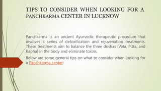 TIPS TO CONSIDER WHEN LOOKING FOR A
PANCHKARMA CENTER IN LUCKNOW
Panchkarma is an ancient Ayurvedic therapeutic procedure that
involves a series of detoxification and rejuvenation treatments.
These treatments aim to balance the three doshas (Vata, Pitta, and
Kapha) in the body and eliminate toxins.
Below are some general tips on what to consider when looking for
a Panchkarma center:
 