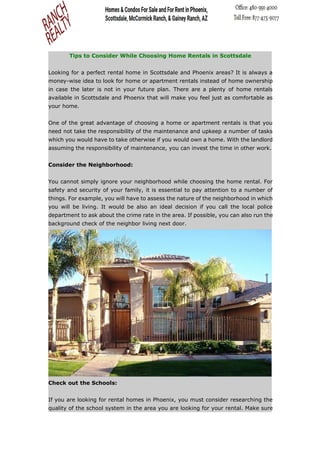 Tips to Consider While Choosing Home Rentals in Scottsdale
Looking for a perfect rental home in Scottsdale and Phoenix areas? It is always a
money-wise idea to look for home or apartment rentals instead of home ownership
in case the later is not in your future plan. There are a plenty of home rentals
available in Scottsdale and Phoenix that will make you feel just as comfortable as
your home.
One of the great advantage of choosing a home or apartment rentals is that you
need not take the responsibility of the maintenance and upkeep a number of tasks
which you would have to take otherwise if you would own a home. With the landlord
assuming the responsibility of maintenance, you can invest the time in other work.
Consider the Neighborhood:
You cannot simply ignore your neighborhood while choosing the home rental. For
safety and security of your family, it is essential to pay attention to a number of
things. For example, you will have to assess the nature of the neighborhood in which
you will be living. It would be also an ideal decision if you call the local police
department to ask about the crime rate in the area. If possible, you can also run the
background check of the neighbor living next door.
Check out the Schools:
If you are looking for rental homes in Phoenix, you must consider researching the
quality of the school system in the area you are looking for your rental. Make sure
 