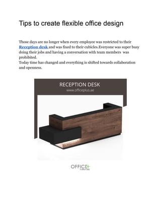 Tips to create flexible office design
Those days are no longer when every employee was restricted to their
Reception desk and was fixed to their cubicles.Everyone was super busy
doing their jobs and having a conversation with team members was
prohibited.
Today time has changed and everything is shifted towards collaboration
and openness.
 