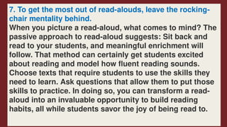 7. To get the most out of read-alouds, leave the rocking-
chair mentality behind.
When you picture a read-aloud, what comes to mind? The
passive approach to read-aloud suggests: Sit back and
read to your students, and meaningful enrichment will
follow. That method can certainly get students excited
about reading and model how fluent reading sounds.
Choose texts that require students to use the skills they
need to learn. Ask questions that allow them to put those
skills to practice. In doing so, you can transform a read-
aloud into an invaluable opportunity to build reading
habits, all while students savor the joy of being read to.
 