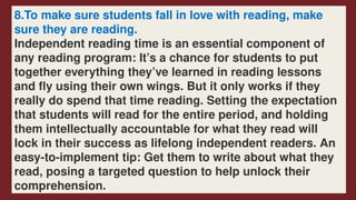 8.To make sure students fall in love with reading, make
sure they are reading.
Independent reading time is an essential component of
any reading program: It’s a chance for students to put
together everything they’ve learned in reading lessons
and fly using their own wings. But it only works if they
really do spend that time reading. Setting the expectation
that students will read for the entire period, and holding
them intellectually accountable for what they read will
lock in their success as lifelong independent readers. An
easy-to-implement tip: Get them to write about what they
read, posing a targeted question to help unlock their
comprehension.
 