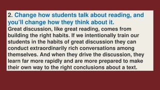 2. Change how students talk about reading, and
you’ll change how they think about it.
Great discussion, like great reading, comes from
building the right habits. If we intentionally train our ­
students in the habits of great discussion they can
conduct extraordinarily rich conversations among
themselves. And when they drive the discussion, they
learn far more rapidly and are more prepared to make
their own way to the right conclusions about a text.
 