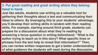 3. Put great reading and great writing where they belong:
hand in hand.
Just like adults, students use writing as a valuable tool for
gathering their thoughts about a text and communicating their
ideas to others. By leveraging this to your students’ advantage,
you’ll develop their writing skills in tandem with their reading
skills. For example, starting around third grade, students can
prepare for a discussion about what they’re reading by
answering a focus question in writing beforehand: “What is the
author trying to teach us in this story? What specific lines or
phrases from the text help to reveal that information?” Then,
you can review written responses to get a better understanding
of what guidance the students will need during the discussion.
 