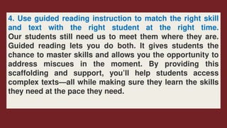 4. Use guided reading instruction to match the right skill
and text with the right student at the right time.
Our students still need us to meet them where they are.
Guided reading lets you do both. It gives students the
chance to master skills and allows you the opportunity to
address miscues in the moment. By providing this
scaffolding and support, you’ll help students access
complex texts—all while making sure they learn the skills
they need at the pace they need.
 