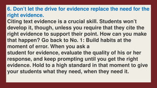 6. Don’t let the drive for evidence replace the need for the
right evidence.
Citing text evidence is a crucial skill. Students won’t
develop it, though, unless you require that they cite the
right evidence to support their point. How can you make
that happen? Go back to No. 1: Build habits at the
moment of error. When you ask a
student for evidence, evaluate the quality of his or her
response, and keep prompting until you get the right
evidence. Hold to a high standard in that moment to give
your students what they need, when they need it.
 