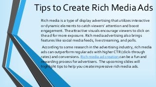 Tips to Create Rich Media Ads
Rich media is a type of display advertising that utilizes interactive
or dynamic elements to catch viewers’ attention and boost
engagement.The attractive visuals encourage viewers to click on
the ad for more exposure. Rich media advertising also brings
features like social media feeds, live streaming, and polls.
According to some research in the advertising industry, rich media
ads can outperform regular ads with higher CTR (click-through
rates) and conversions. Rich media ad creation can be a fun and
rewarding process for advertisers. The upcoming slides will
highlight tips to help you create impressive rich media ads.
 