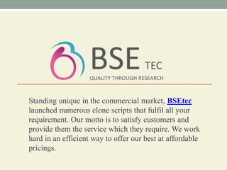 Standing unique in the commercial market, BSEtec
launched numerous clone scripts that fulfil all your
requirement. Our motto is to satisfy customers and
provide them the service which they require. We work
hard in an efficient way to offer our best at affordable
pricings.
 