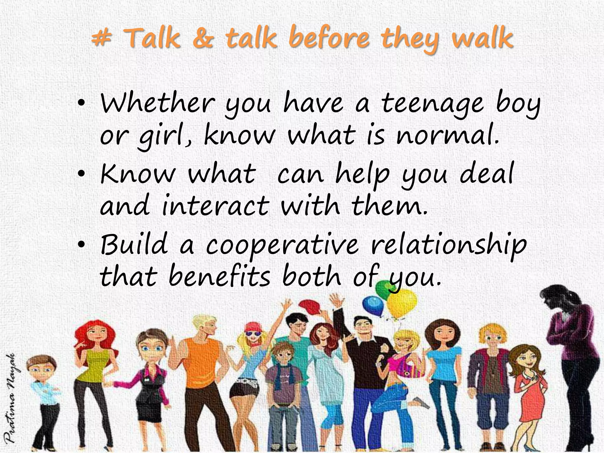 # Talk & talk before they walk
• Whether you have a teenage boy
or girl, know what is normal.
• Know what can help you deal
and interact with them.
• Build a cooperative relationship
that benefits both of you.
 