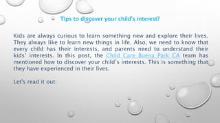 Tips to discover your child's interest?
Kids are always curious to learn something new and explore their lives.
They always like to learn new things in life. Also, we need to know that
every child has their interests, and parents need to understand their
kids’ interests. In this post, the Child Care Buena Park CA team has
mentioned how to discover your child’s interests. This is something that
they have experienced in their lives.
Let's read it out:
 