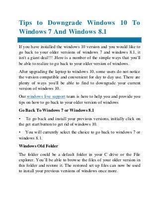 Tips to Downgrade Windows 10 To
Windows 7 And Windows 8.1
If you have installed the windows 10 version and you would like to
go back to your older versions of windows 7 and windows 8.1, it
isn't a giant deal!!! .Here is a number of the simple ways that you'll
be able to realize to go back to your older version of windows.
After upgrading the laptop to windows 10, some users do not notice
the version compatible and convenient for day to day use. There are
plenty of ways you'll be able to find to downgrade your current
version of windows 10.
Our windows live support team is here to help you and provide you
tips on how to go back to your older version of windows
Go Back To Windows 7 or Windows 8.1
• To go back and install your previous versions, initially click on
the get start button to get rid of windows 10.
• You will currently select the choice to go back to windows 7 or
windows 8.1.
Windows Old Folder
The folder could be a default folder in your C drive or the File
explorer. You’ll be able to browse the files of your older version in
this folder and restore it. The restored set up files can now be used
to install your previous versions of windows once more.
 