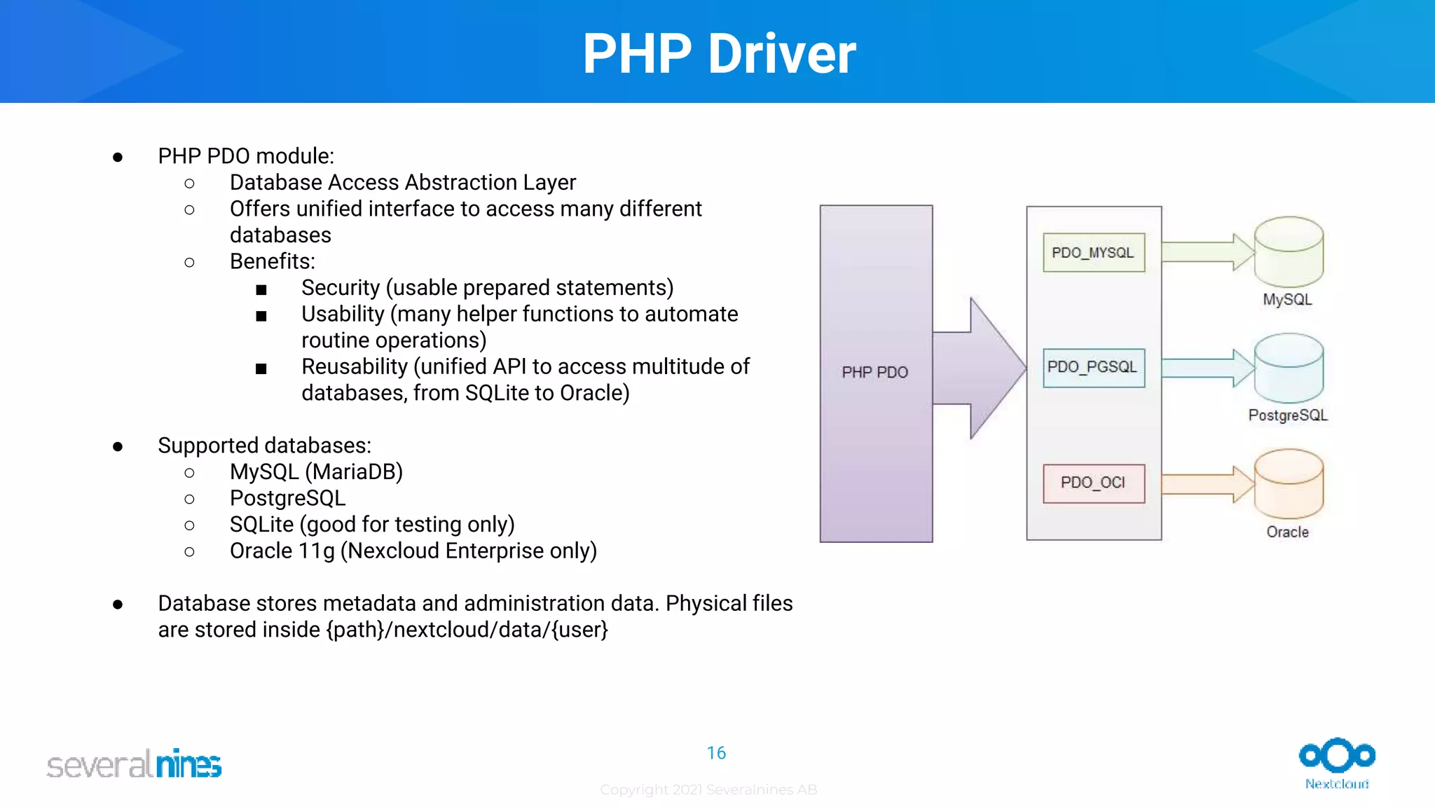 Copyright 2021 Severalnines AB
PHP Driver
● PHP PDO module:
○ Database Access Abstraction Layer
○ Offers unified interface to access many different
databases
○ Benefits:
■ Security (usable prepared statements)
■ Usability (many helper functions to automate
routine operations)
■ Reusability (unified API to access multitude of
databases, from SQLite to Oracle)
● Supported databases:
○ MySQL (MariaDB)
○ PostgreSQL
○ SQLite (good for testing only)
○ Oracle 11g (Nexcloud Enterprise only)
● Database stores metadata and administration data. Physical files
are stored inside {path}/nextcloud/data/{user}
16
 