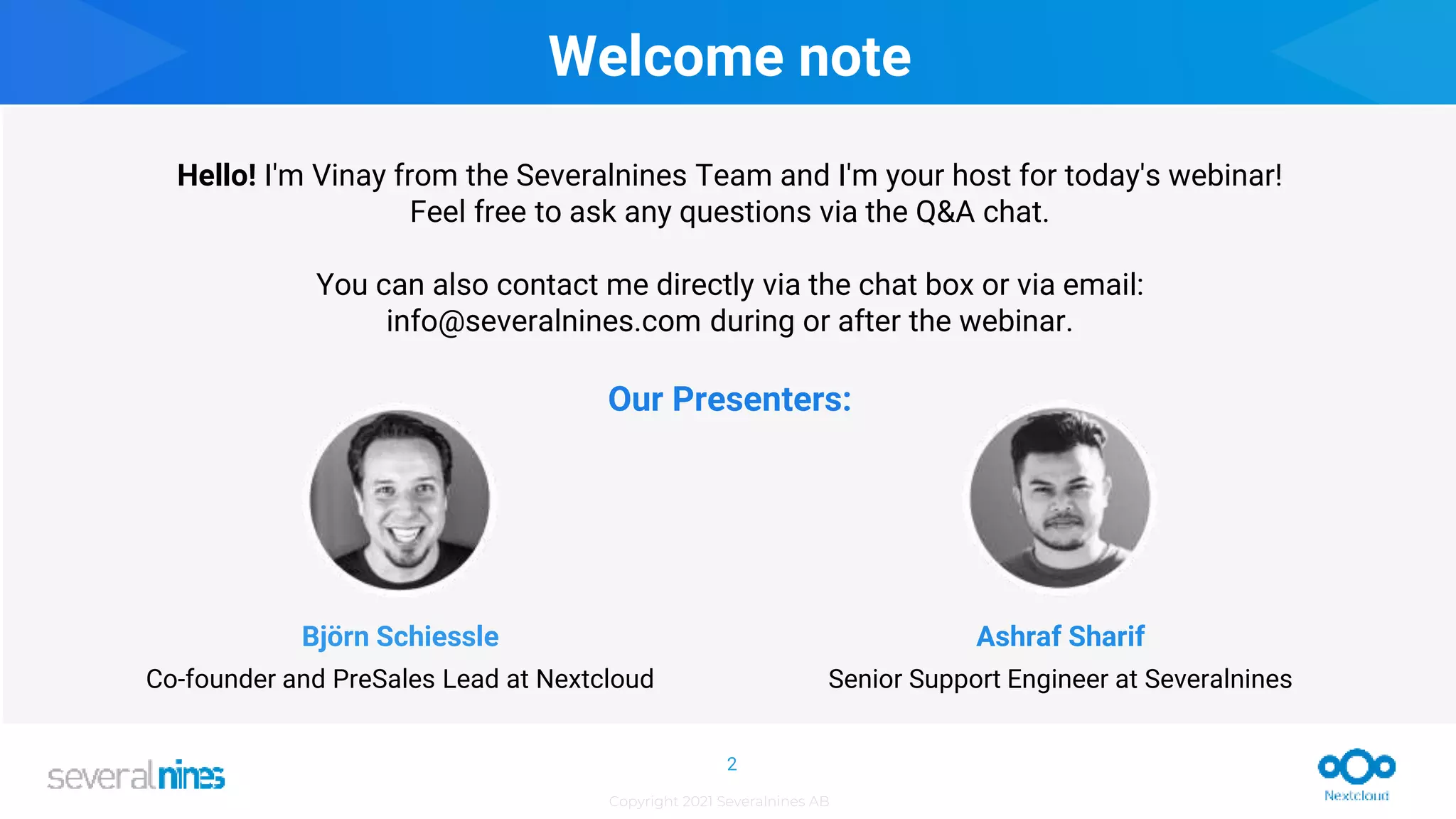 Copyright 2021 Severalnines AB
2
Hello! I'm Vinay from the Severalnines Team and I'm your host for today's webinar!
Feel free to ask any questions via the Q&A chat.
You can also contact me directly via the chat box or via email:
info@severalnines.com during or after the webinar.
Björn Schiessle
Co-founder and PreSales Lead at Nextcloud
Ashraf Sharif
Senior Support Engineer at Severalnines
Our Presenters:
Welcome note
 