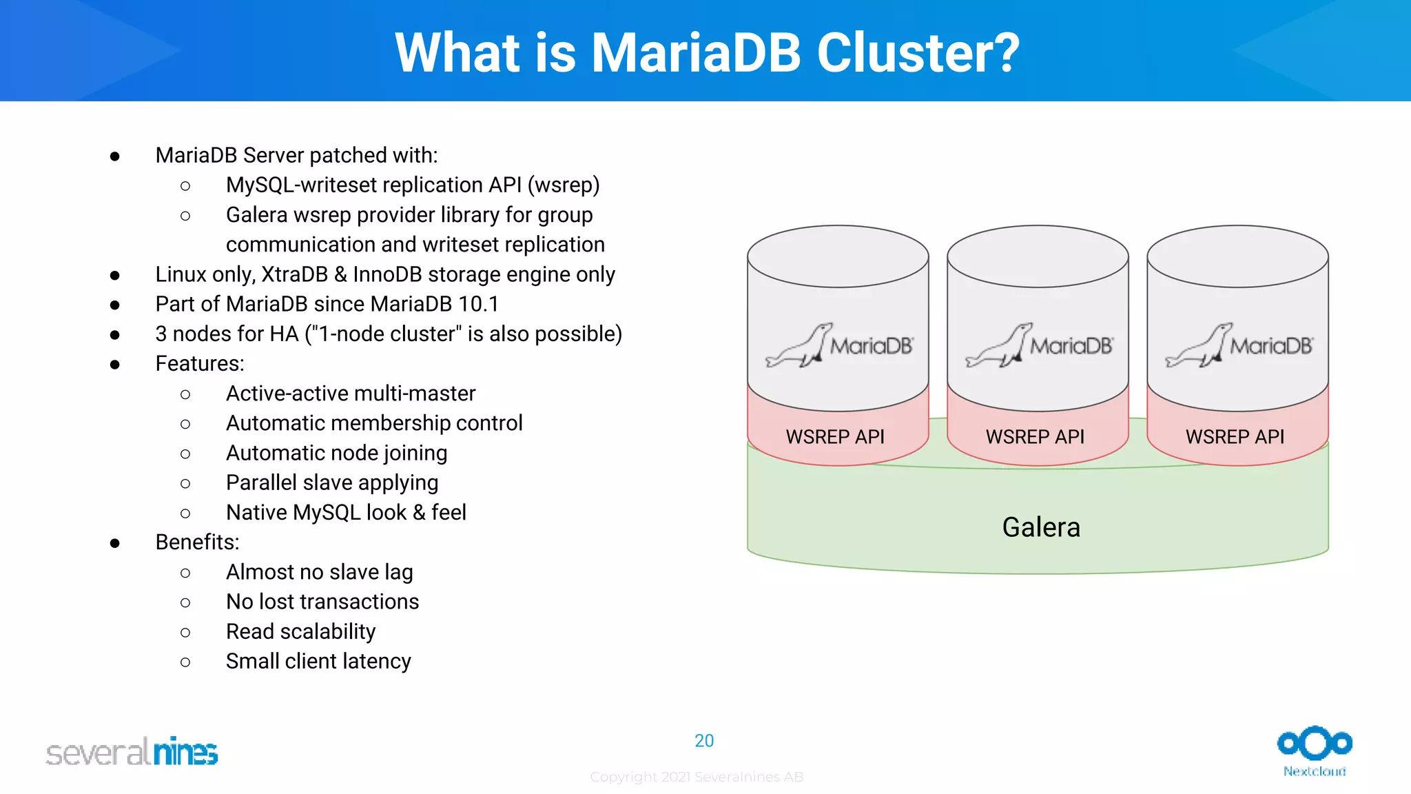 Copyright 2021 Severalnines AB
WSREP API
WSREP API
WSREP API
Galera
What is MariaDB Cluster?
● MariaDB Server patched with:
○ MySQL-writeset replication API (wsrep)
○ Galera wsrep provider library for group
communication and writeset replication
● Linux only, XtraDB & InnoDB storage engine only
● Part of MariaDB since MariaDB 10.1
● 3 nodes for HA ("1-node cluster" is also possible)
● Features:
○ Active-active multi-master
○ Automatic membership control
○ Automatic node joining
○ Parallel slave applying
○ Native MySQL look & feel
● Benefits:
○ Almost no slave lag
○ No lost transactions
○ Read scalability
○ Small client latency
20
 