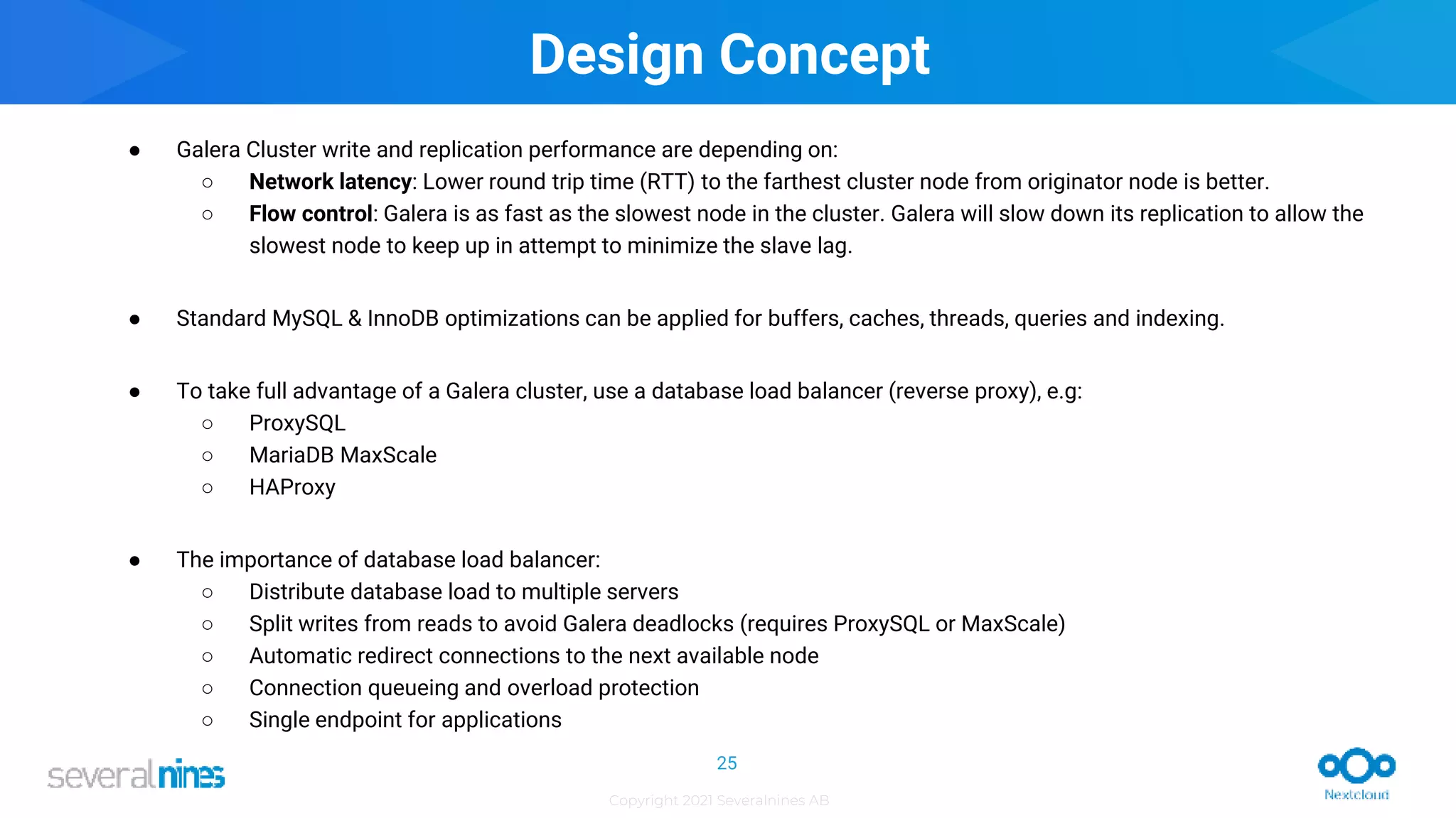 Copyright 2021 Severalnines AB
Design Concept
● Galera Cluster write and replication performance are depending on:
○ Network latency: Lower round trip time (RTT) to the farthest cluster node from originator node is better.
○ Flow control: Galera is as fast as the slowest node in the cluster. Galera will slow down its replication to allow the
slowest node to keep up in attempt to minimize the slave lag.
● Standard MySQL & InnoDB optimizations can be applied for buffers, caches, threads, queries and indexing.
● To take full advantage of a Galera cluster, use a database load balancer (reverse proxy), e.g:
○ ProxySQL
○ MariaDB MaxScale
○ HAProxy
● The importance of database load balancer:
○ Distribute database load to multiple servers
○ Split writes from reads to avoid Galera deadlocks (requires ProxySQL or MaxScale)
○ Automatic redirect connections to the next available node
○ Connection queueing and overload protection
○ Single endpoint for applications
25
 