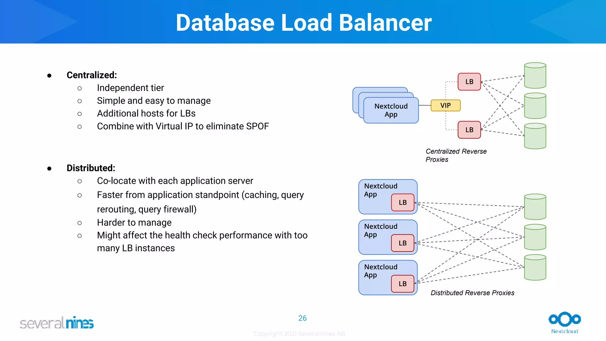 Copyright 2021 Severalnines AB
Database Load Balancer
● Centralized:
○ Independent tier
○ Simple and easy to manage
○ Additional hosts for LBs
○ Combine with Virtual IP to eliminate SPOF
● Distributed:
○ Co-locate with each application server
○ Faster from application standpoint (caching, query
rerouting, query firewall)
○ Harder to manage
○ Might affect the health check performance with too
many LB instances
26
Nextcloud
App
Nextcloud
App
APP
LB
LB
APP VIP
LB
LB
LB
Nextcloud
App
Centralized Reverse
Proxies
Distributed Reverse Proxies
Nextcloud
App
 