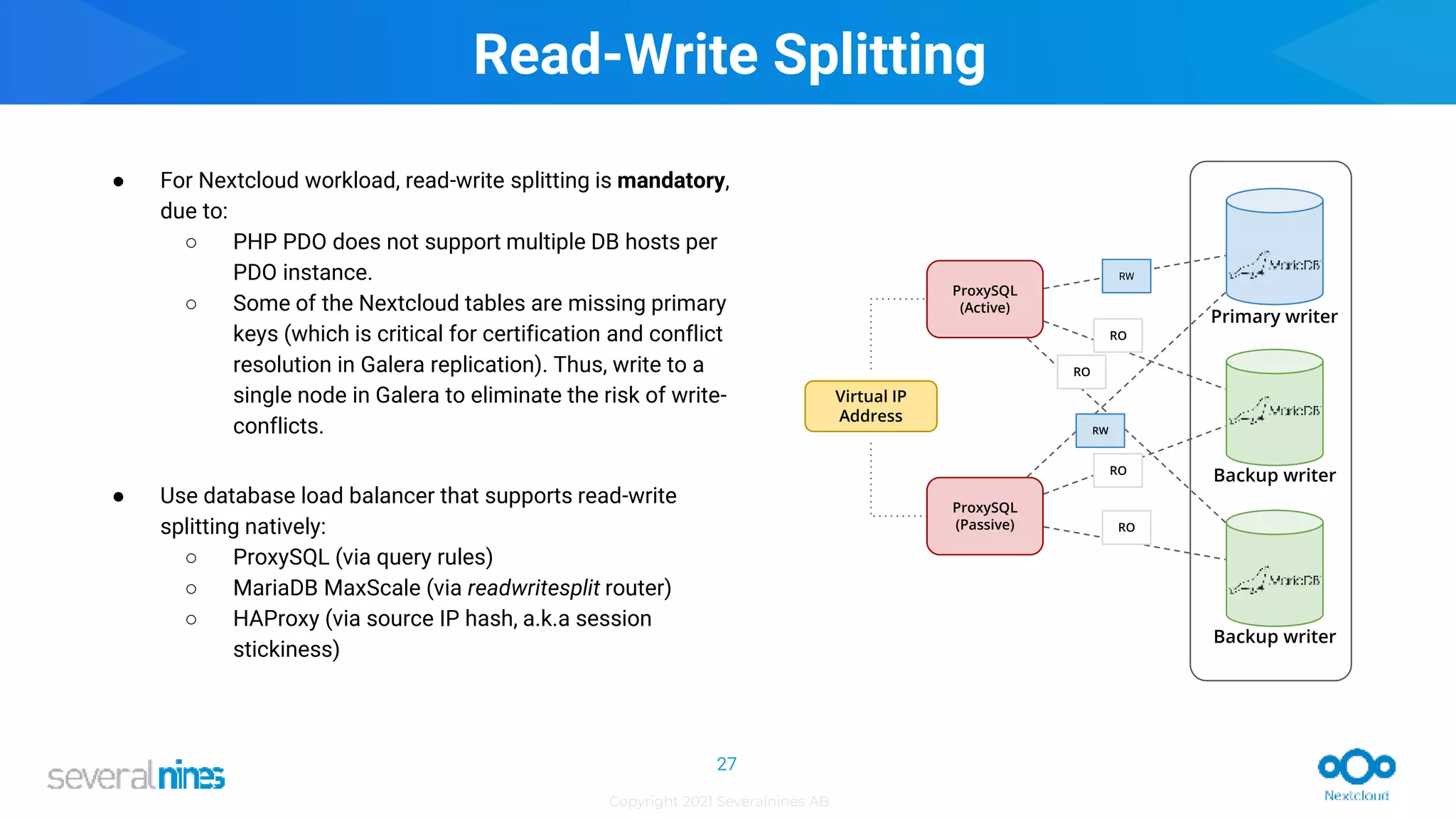 Copyright 2021 Severalnines AB
ProxySQL
(Active)
ProxySQL
(Passive)
Virtual IP
Address
RO
RO
RO
RW
RO
RW
Primary writer
Backup writer
Backup writer
Read-Write Splitting
● For Nextcloud workload, read-write splitting is mandatory,
due to:
○ PHP PDO does not support multiple DB hosts per
PDO instance.
○ Some of the Nextcloud tables are missing primary
keys (which is critical for certification and conflict
resolution in Galera replication). Thus, write to a
single node in Galera to eliminate the risk of write-
conflicts.
● Use database load balancer that supports read-write
splitting natively:
○ ProxySQL (via query rules)
○ MariaDB MaxScale (via readwritesplit router)
○ HAProxy (via source IP hash, a.k.a session
stickiness)
27
 