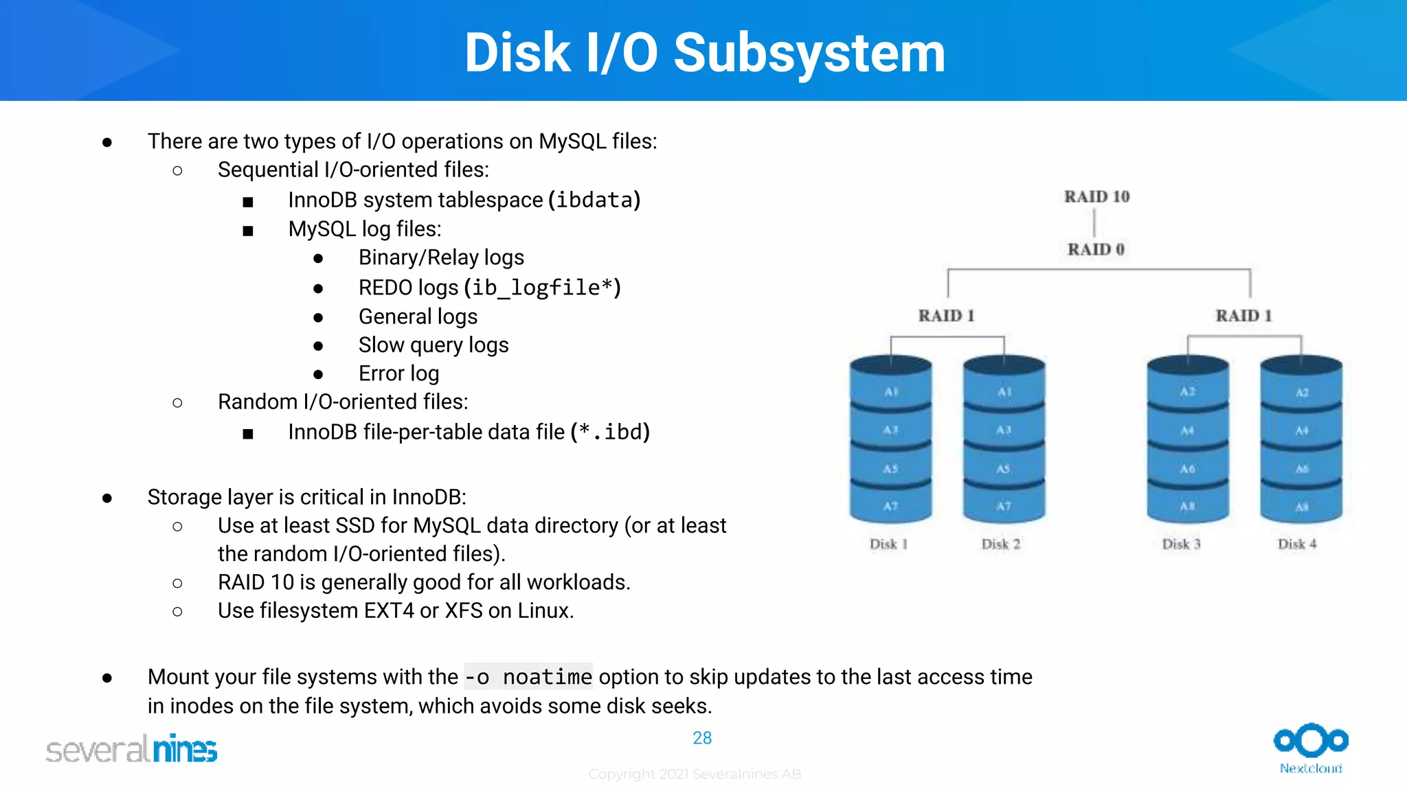 Copyright 2021 Severalnines AB
● There are two types of I/O operations on MySQL files:
○ Sequential I/O-oriented files:
■ InnoDB system tablespace (ibdata)
■ MySQL log files:
● Binary/Relay logs
● REDO logs (ib_logfile*)
● General logs
● Slow query logs
● Error log
○ Random I/O-oriented files:
■ InnoDB file-per-table data file (*.ibd)
● Storage layer is critical in InnoDB:
○ Use at least SSD for MySQL data directory (or at least
the random I/O-oriented files).
○ RAID 10 is generally good for all workloads.
○ Use filesystem EXT4 or XFS on Linux.
● Mount your file systems with the -o noatime option to skip updates to the last access time
in inodes on the file system, which avoids some disk seeks.
Disk I/O Subsystem
28
 