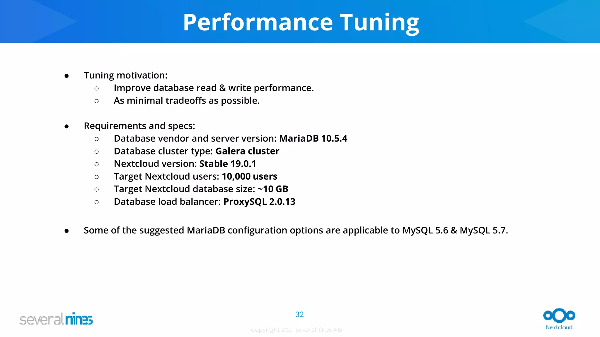 Copyright 2021 Severalnines AB
Performance Tuning
● Tuning motivation:
○ Improve database read & write performance.
○ As minimal tradeoffs as possible.
● Requirements and specs:
○ Database vendor and server version: MariaDB 10.5.4
○ Database cluster type: Galera cluster
○ Nextcloud version: Stable 19.0.1
○ Target Nextcloud users: 10,000 users
○ Target Nextcloud database size: ~10 GB
○ Database load balancer: ProxySQL 2.0.13
● Some of the suggested MariaDB configuration options are applicable to MySQL 5.6 & MySQL 5.7.
32
 