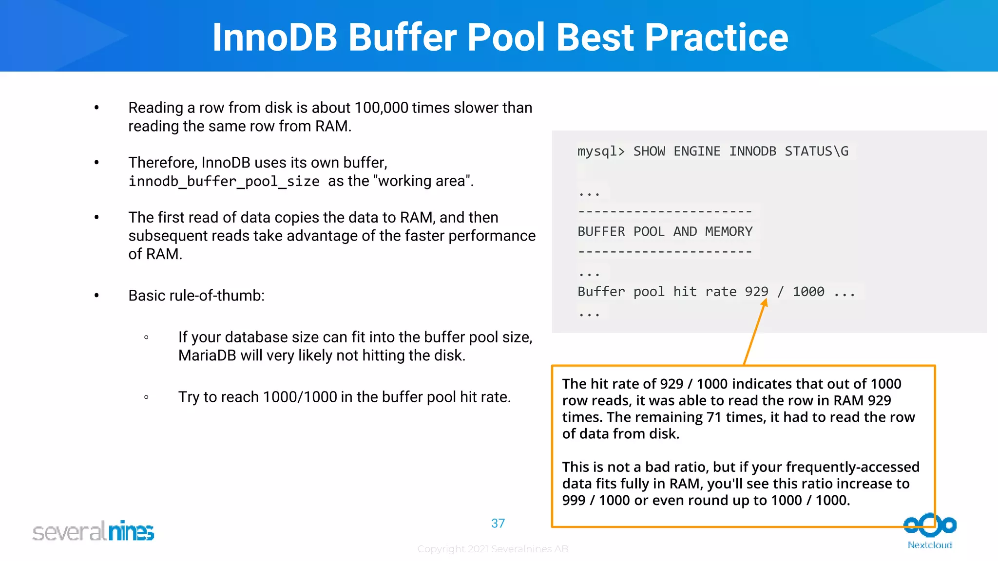 Copyright 2021 Severalnines AB
InnoDB Buffer Pool Best Practice
• Reading a row from disk is about 100,000 times slower than
reading the same row from RAM.
• Therefore, InnoDB uses its own buffer,
innodb_buffer_pool_size as the "working area".
• The first read of data copies the data to RAM, and then
subsequent reads take advantage of the faster performance
of RAM.
• Basic rule-of-thumb:
◦ If your database size can fit into the buffer pool size,
MariaDB will very likely not hitting the disk.
◦ Try to reach 1000/1000 in the buffer pool hit rate.
37
mysql> SHOW ENGINE INNODB STATUSG
...
----------------------
BUFFER POOL AND MEMORY
----------------------
...
Buffer pool hit rate 929 / 1000 ...
...
The hit rate of 929 / 1000 indicates that out of 1000
row reads, it was able to read the row in RAM 929
times. The remaining 71 times, it had to read the row
of data from disk.
This is not a bad ratio, but if your frequently-accessed
data fits fully in RAM, you'll see this ratio increase to
999 / 1000 or even round up to 1000 / 1000.
 