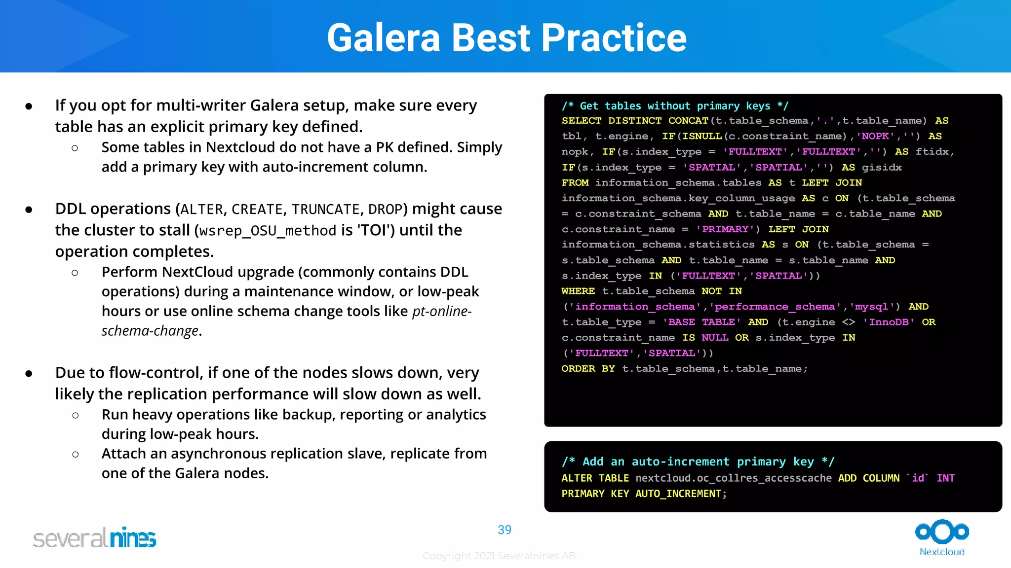 Copyright 2021 Severalnines AB
● If you opt for multi-writer Galera setup, make sure every
table has an explicit primary key defined.
○ Some tables in Nextcloud do not have a PK defined. Simply
add a primary key with auto-increment column.
● DDL operations (ALTER, CREATE, TRUNCATE, DROP) might cause
the cluster to stall (wsrep_OSU_method is 'TOI') until the
operation completes.
○ Perform NextCloud upgrade (commonly contains DDL
operations) during a maintenance window, or low-peak
hours or use online schema change tools like pt-online-
schema-change.
● Due to flow-control, if one of the nodes slows down, very
likely the replication performance will slow down as well.
○ Run heavy operations like backup, reporting or analytics
during low-peak hours.
○ Attach an asynchronous replication slave, replicate from
one of the Galera nodes.
/* Get tables without primary keys */
SELECT DISTINCT CONCAT(t.table_schema,'.',t.table_name) AS
tbl, t.engine, IF(ISNULL(c.constraint_name),'NOPK','') AS
nopk, IF(s.index_type = 'FULLTEXT','FULLTEXT','') AS ftidx,
IF(s.index_type = 'SPATIAL','SPATIAL','') AS gisidx
FROM information_schema.tables AS t LEFT JOIN
information_schema.key_column_usage AS c ON (t.table_schema
= c.constraint_schema AND t.table_name = c.table_name AND
c.constraint_name = 'PRIMARY') LEFT JOIN
information_schema.statistics AS s ON (t.table_schema =
s.table_schema AND t.table_name = s.table_name AND
s.index_type IN ('FULLTEXT','SPATIAL'))
WHERE t.table_schema NOT IN
('information_schema','performance_schema','mysql') AND
t.table_type = 'BASE TABLE' AND (t.engine <> 'InnoDB' OR
c.constraint_name IS NULL OR s.index_type IN
('FULLTEXT','SPATIAL'))
ORDER BY t.table_schema,t.table_name;
/* Add an auto-increment primary key */
ALTER TABLE nextcloud.oc_collres_accesscache ADD COLUMN `id` INT
PRIMARY KEY AUTO_INCREMENT;
Galera Best Practice
39
 