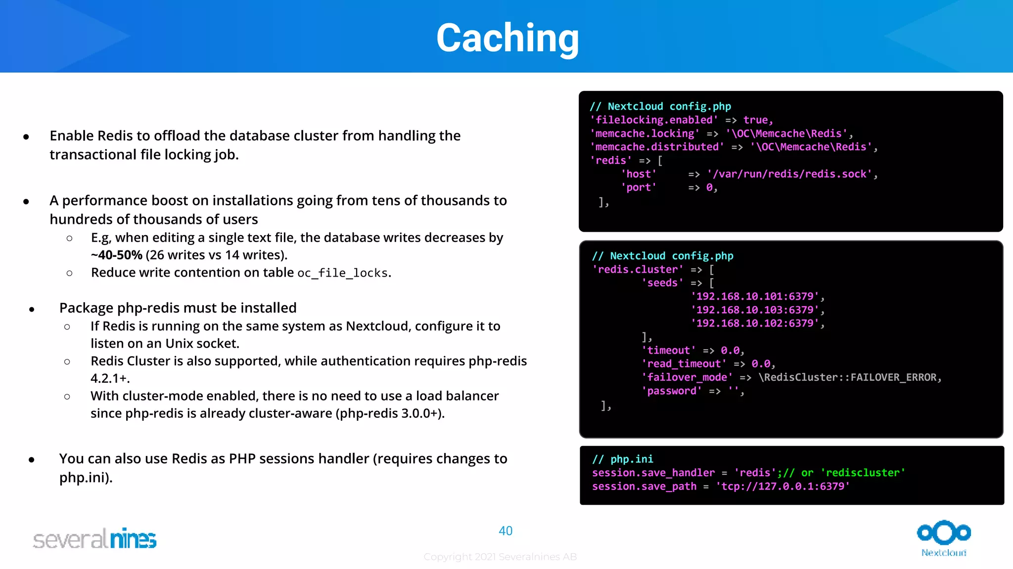 Copyright 2021 Severalnines AB
● Enable Redis to offload the database cluster from handling the
transactional file locking job.
● A performance boost on installations going from tens of thousands to
hundreds of thousands of users
○ E.g, when editing a single text file, the database writes decreases by
~40-50% (26 writes vs 14 writes).
○ Reduce write contention on table oc_file_locks.
● Package php-redis must be installed
○ If Redis is running on the same system as Nextcloud, configure it to
listen on an Unix socket.
○ Redis Cluster is also supported, while authentication requires php-redis
4.2.1+.
○ With cluster-mode enabled, there is no need to use a load balancer
since php-redis is already cluster-aware (php-redis 3.0.0+).
● You can also use Redis as PHP sessions handler (requires changes to
php.ini).
// Nextcloud config.php
'filelocking.enabled' => true,
'memcache.locking' => 'OCMemcacheRedis',
'memcache.distributed' => 'OCMemcacheRedis',
'redis' => [
'host' => '/var/run/redis/redis.sock',
'port' => 0,
],
// Nextcloud config.php
'redis.cluster' => [
'seeds' => [
'192.168.10.101:6379',
'192.168.10.103:6379',
'192.168.10.102:6379',
],
'timeout' => 0.0,
'read_timeout' => 0.0,
'failover_mode' => RedisCluster::FAILOVER_ERROR,
'password' => '',
],
// php.ini
session.save_handler = 'redis';// or 'rediscluster'
session.save_path = 'tcp://127.0.0.1:6379'
Caching
40
 