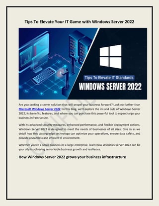 Tips To Elevate Your IT Game with Windows Server 2022
Are you seeking a server solution that will propel your business forward? Look no further than
Microsoft Windows Server 2022! In this blog, we’ll explore the ins and outs of Windows Server
2022, its benefits, features, and where you can purchase this powerful tool to supercharge your
business infrastructure.
With its advanced security measures, enhanced performance, and flexible deployment options,
Windows Server 2022 is designed to meet the needs of businesses of all sizes. Dive in as we
detail how this cutting-edge technology can optimize your operations, ensure data safety, and
provide a seamless and efficient IT environment.
Whether you’re a small business or a large enterprise, learn how Windows Server 2022 can be
your ally in achieving remarkable business growth and resilience.
How Windows Server 2022 grows your business infrastructure
 