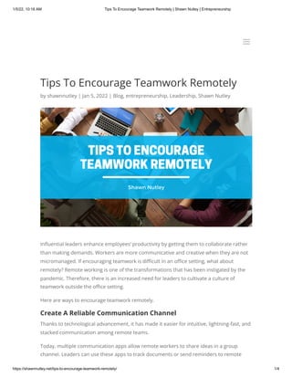 1/5/22, 10:18 AM Tips To Encourage Teamwork Remotely | Shawn Nutley | Entrepreneurship
https://shawnnutley.net/tips-to-encourage-teamwork-remotely/ 1/4
Tips To Encourage Teamwork Remotely
by shawnnutley | Jan 5, 2022 | Blog, entrepreneurship, Leadership, Shawn Nutley
Influential leaders enhance employees’ productivity by getting them to collaborate rather
than making demands. Workers are more communicative and creative when they are not
micromanaged. If encouraging teamwork is difficult in an office setting, what about
remotely? Remote working is one of the transformations that has been instigated by the
pandemic. Therefore, there is an increased need for leaders to cultivate a culture of
teamwork outside the office setting.
Here are ways to encourage teamwork remotely.
Create A Reliable Communication Channel
Thanks to technological advancement, it has made it easier for intuitive, lightning-fast, and
stacked communication among remote teams.
Today, multiple communication apps allow remote workers to share ideas in a group
channel. Leaders can use these apps to track documents or send reminders to remote
a
a
 