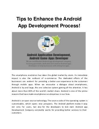 Tips to Enhance the Android
App Development Process!
The smartphone revolution has taken the global market by storm. Its immediate
impact is also the outburst of e-commerce. The dedicated efforts of the
businesses are evident for providing a better user experience to the customers
through mobile apps. When we encounter a dialogue about smartphones,
Android is by and large, the one cohesive system gaining all the attention. It has
about more than 80% of the world's market share. Android is one of the prime
reasons that have made smartphones so ubiquitous in our lives.
Android is an open source technology. The source code of the operating system is
customizable, which opens new prospects. The Android platform makes it easy
not only for users, but also for the developers to kick start. Android app
Development Company constantly works for providing better services to their
customers.
 