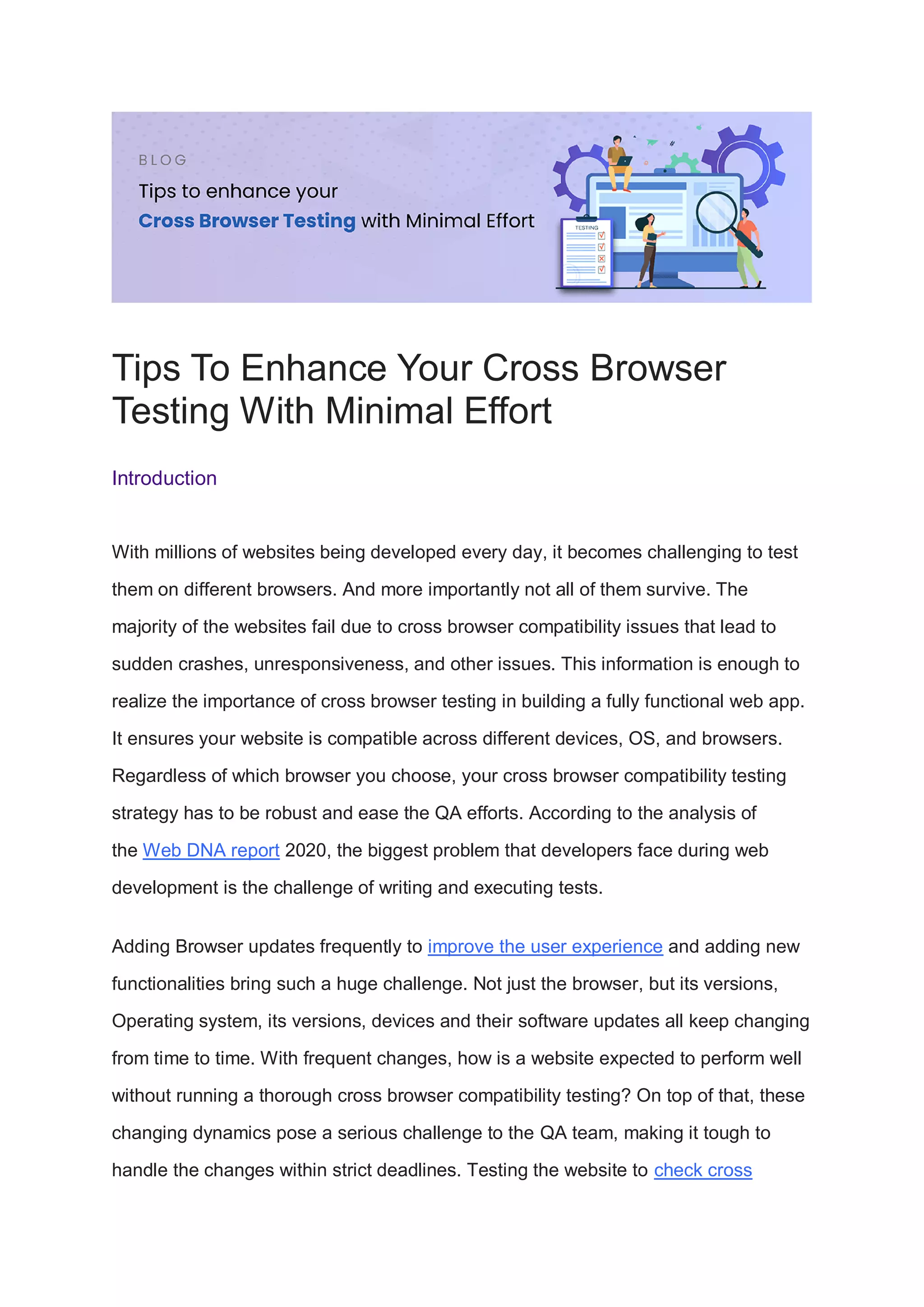 Tips To Enhance Your Cross Browser
Testing With Minimal Effort
Introduction
With millions of websites being developed every day, it becomes challenging to test
them on different browsers. And more importantly not all of them survive. The
majority of the websites fail due to cross browser compatibility issues that lead to
sudden crashes, unresponsiveness, and other issues. This information is enough to
realize the importance of cross browser testing in building a fully functional web app.
It ensures your website is compatible across different devices, OS, and browsers.
Regardless of which browser you choose, your cross browser compatibility testing
strategy has to be robust and ease the QA efforts. According to the analysis of
the Web DNA report 2020, the biggest problem that developers face during web
development is the challenge of writing and executing tests.
Adding Browser updates frequently to improve the user experience and adding new
functionalities bring such a huge challenge. Not just the browser, but its versions,
Operating system, its versions, devices and their software updates all keep changing
from time to time. With frequent changes, how is a website expected to perform well
without running a thorough cross browser compatibility testing? On top of that, these
changing dynamics pose a serious challenge to the QA team, making it tough to
handle the changes within strict deadlines. Testing the website to check cross
 
