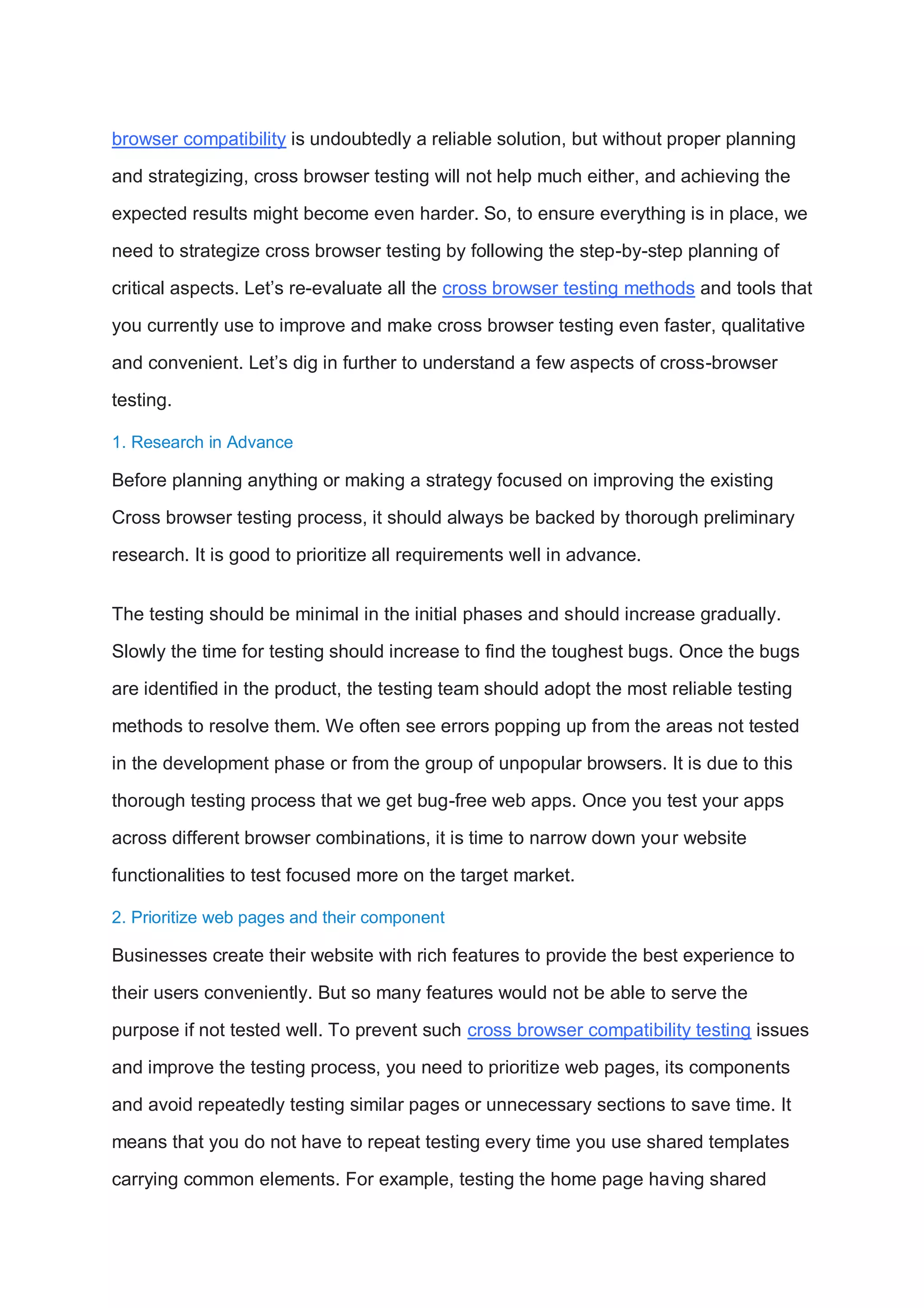 browser compatibility is undoubtedly a reliable solution, but without proper planning
and strategizing, cross browser testing will not help much either, and achieving the
expected results might become even harder. So, to ensure everything is in place, we
need to strategize cross browser testing by following the step-by-step planning of
critical aspects. Let’s re-evaluate all the cross browser testing methods and tools that
you currently use to improve and make cross browser testing even faster, qualitative
and convenient. Let’s dig in further to understand a few aspects of cross-browser
testing.
1. Research in Advance
Before planning anything or making a strategy focused on improving the existing
Cross browser testing process, it should always be backed by thorough preliminary
research. It is good to prioritize all requirements well in advance.
The testing should be minimal in the initial phases and should increase gradually.
Slowly the time for testing should increase to find the toughest bugs. Once the bugs
are identified in the product, the testing team should adopt the most reliable testing
methods to resolve them. We often see errors popping up from the areas not tested
in the development phase or from the group of unpopular browsers. It is due to this
thorough testing process that we get bug-free web apps. Once you test your apps
across different browser combinations, it is time to narrow down your website
functionalities to test focused more on the target market.
2. Prioritize web pages and their component
Businesses create their website with rich features to provide the best experience to
their users conveniently. But so many features would not be able to serve the
purpose if not tested well. To prevent such cross browser compatibility testing issues
and improve the testing process, you need to prioritize web pages, its components
and avoid repeatedly testing similar pages or unnecessary sections to save time. It
means that you do not have to repeat testing every time you use shared templates
carrying common elements. For example, testing the home page having shared
 