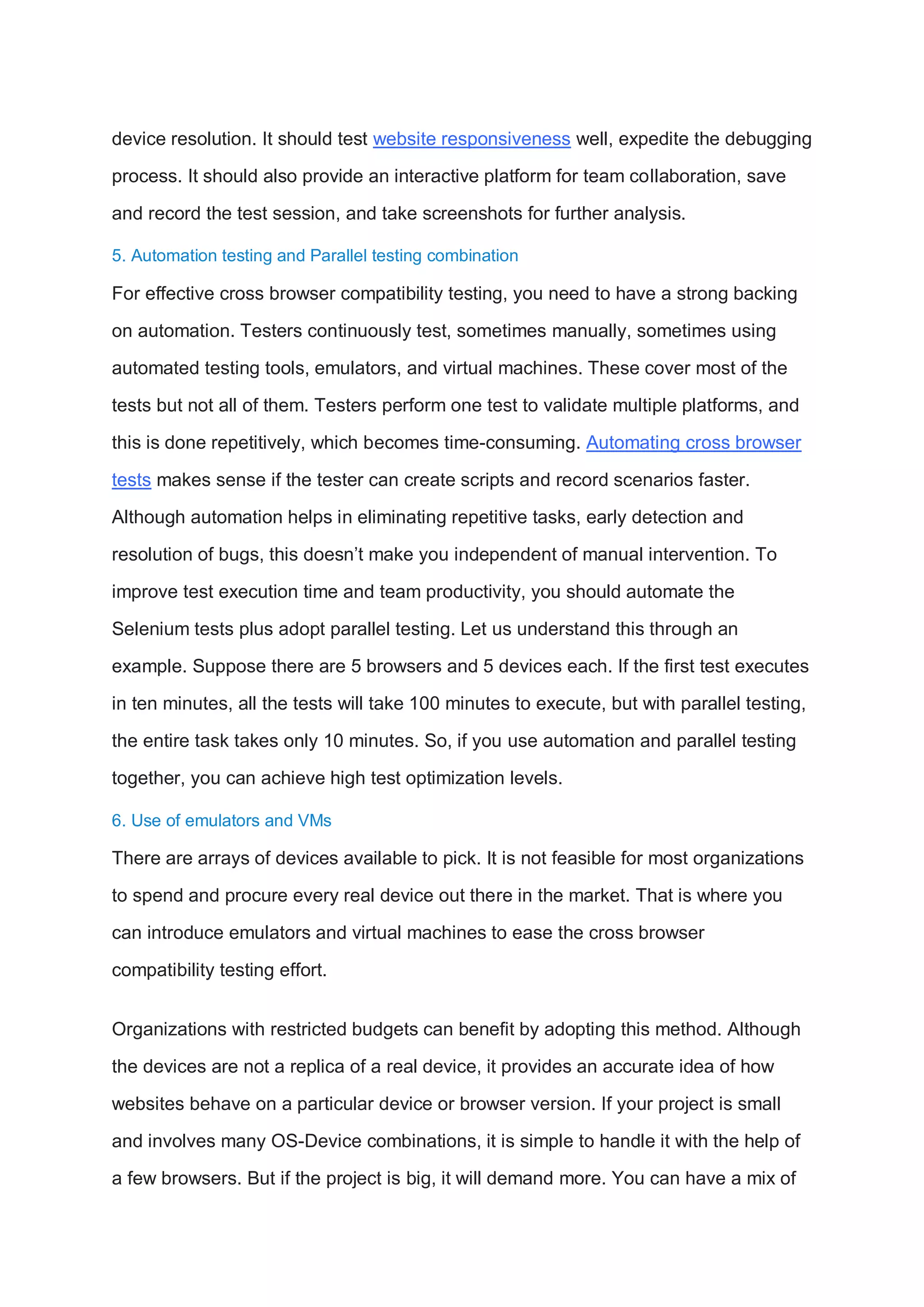 device resolution. It should test website responsiveness well, expedite the debugging
process. It should also provide an interactive platform for team collaboration, save
and record the test session, and take screenshots for further analysis.
5. Automation testing and Parallel testing combination
For effective cross browser compatibility testing, you need to have a strong backing
on automation. Testers continuously test, sometimes manually, sometimes using
automated testing tools, emulators, and virtual machines. These cover most of the
tests but not all of them. Testers perform one test to validate multiple platforms, and
this is done repetitively, which becomes time-consuming. Automating cross browser
tests makes sense if the tester can create scripts and record scenarios faster.
Although automation helps in eliminating repetitive tasks, early detection and
resolution of bugs, this doesn’t make you independent of manual intervention. To
improve test execution time and team productivity, you should automate the
Selenium tests plus adopt parallel testing. Let us understand this through an
example. Suppose there are 5 browsers and 5 devices each. If the first test executes
in ten minutes, all the tests will take 100 minutes to execute, but with parallel testing,
the entire task takes only 10 minutes. So, if you use automation and parallel testing
together, you can achieve high test optimization levels.
6. Use of emulators and VMs
There are arrays of devices available to pick. It is not feasible for most organizations
to spend and procure every real device out there in the market. That is where you
can introduce emulators and virtual machines to ease the cross browser
compatibility testing effort.
Organizations with restricted budgets can benefit by adopting this method. Although
the devices are not a replica of a real device, it provides an accurate idea of how
websites behave on a particular device or browser version. If your project is small
and involves many OS-Device combinations, it is simple to handle it with the help of
a few browsers. But if the project is big, it will demand more. You can have a mix of
 
