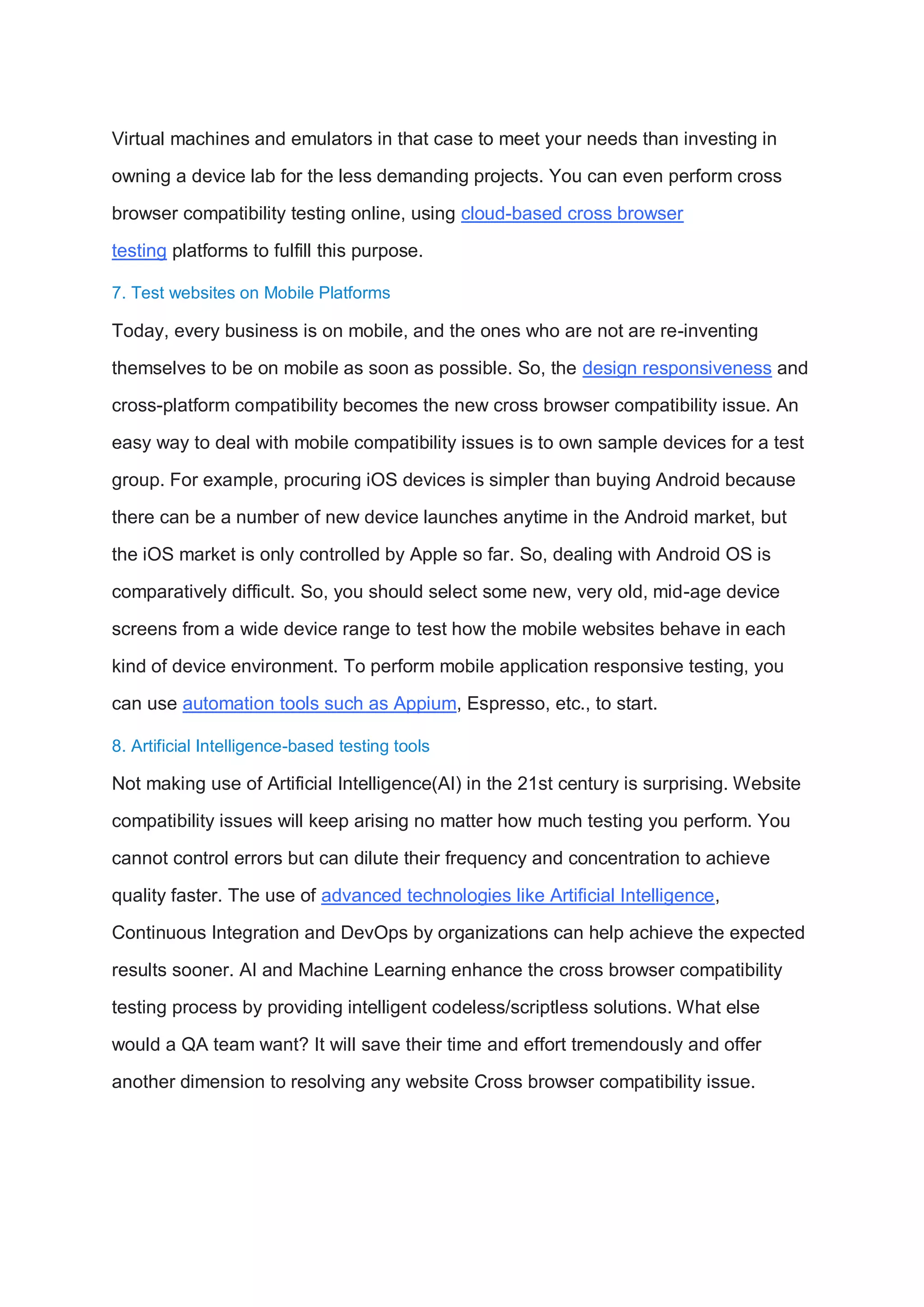 Virtual machines and emulators in that case to meet your needs than investing in
owning a device lab for the less demanding projects. You can even perform cross
browser compatibility testing online, using cloud-based cross browser
testing platforms to fulfill this purpose.
7. Test websites on Mobile Platforms
Today, every business is on mobile, and the ones who are not are re-inventing
themselves to be on mobile as soon as possible. So, the design responsiveness and
cross-platform compatibility becomes the new cross browser compatibility issue. An
easy way to deal with mobile compatibility issues is to own sample devices for a test
group. For example, procuring iOS devices is simpler than buying Android because
there can be a number of new device launches anytime in the Android market, but
the iOS market is only controlled by Apple so far. So, dealing with Android OS is
comparatively difficult. So, you should select some new, very old, mid-age device
screens from a wide device range to test how the mobile websites behave in each
kind of device environment. To perform mobile application responsive testing, you
can use automation tools such as Appium, Espresso, etc., to start.
8. Artificial Intelligence-based testing tools
Not making use of Artificial Intelligence(AI) in the 21st century is surprising. Website
compatibility issues will keep arising no matter how much testing you perform. You
cannot control errors but can dilute their frequency and concentration to achieve
quality faster. The use of advanced technologies like Artificial Intelligence,
Continuous Integration and DevOps by organizations can help achieve the expected
results sooner. AI and Machine Learning enhance the cross browser compatibility
testing process by providing intelligent codeless/scriptless solutions. What else
would a QA team want? It will save their time and effort tremendously and offer
another dimension to resolving any website Cross browser compatibility issue.
 