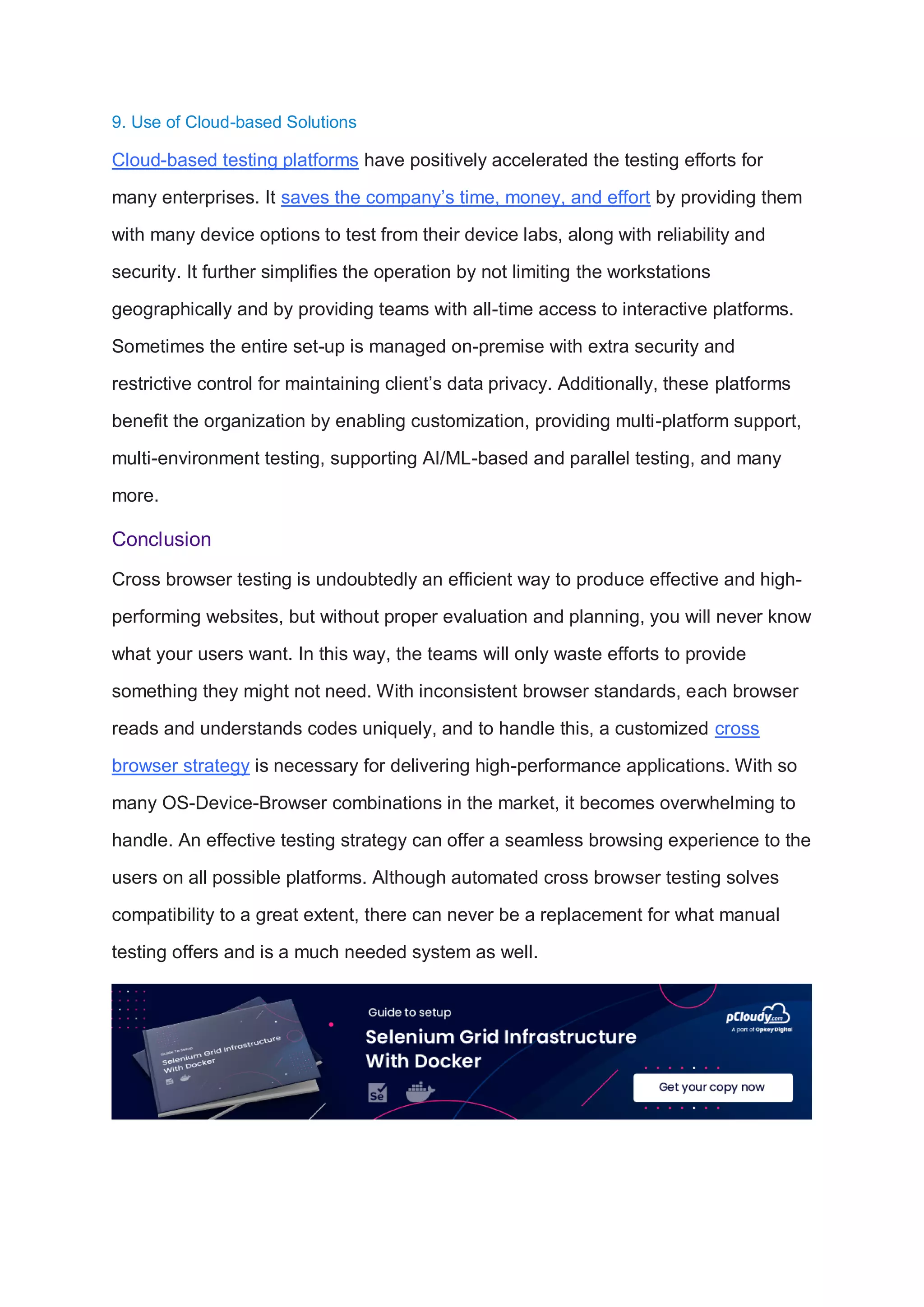 9. Use of Cloud-based Solutions
Cloud-based testing platforms have positively accelerated the testing efforts for
many enterprises. It saves the company’s time, money, and effort by providing them
with many device options to test from their device labs, along with reliability and
security. It further simplifies the operation by not limiting the workstations
geographically and by providing teams with all-time access to interactive platforms.
Sometimes the entire set-up is managed on-premise with extra security and
restrictive control for maintaining client’s data privacy. Additionally, these platforms
benefit the organization by enabling customization, providing multi-platform support,
multi-environment testing, supporting AI/ML-based and parallel testing, and many
more.
Conclusion
Cross browser testing is undoubtedly an efficient way to produce effective and high-
performing websites, but without proper evaluation and planning, you will never know
what your users want. In this way, the teams will only waste efforts to provide
something they might not need. With inconsistent browser standards, each browser
reads and understands codes uniquely, and to handle this, a customized cross
browser strategy is necessary for delivering high-performance applications. With so
many OS-Device-Browser combinations in the market, it becomes overwhelming to
handle. An effective testing strategy can offer a seamless browsing experience to the
users on all possible platforms. Although automated cross browser testing solves
compatibility to a great extent, there can never be a replacement for what manual
testing offers and is a much needed system as well.
 