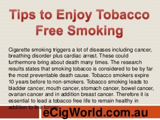 eCigWorld.com.au
Cigarette smoking triggers a lot of diseases including cancer,
breathing disorder plus cardiac arrest. These could
furthermore bring about death many times. The research
results states that smoking tobacco is considered to be by far
the most preventable death cause. Tobacco smokers expire
10 years before to non-smokers. Tobacco smoking leads to
bladder cancer, mouth cancer, stomach cancer, bowel cancer,
ovarian cancer and in addition breast cancer. Therefore it is
essential to lead a tobacco free life to remain healthy in
addition to live longer.
 