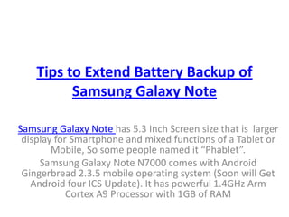 Tips to Extend Battery Backup of
          Samsung Galaxy Note

Samsung Galaxy Note has 5.3 Inch Screen size that is larger
 display for Smartphone and mixed functions of a Tablet or
        Mobile, So some people named it “Phablet”.
     Samsung Galaxy Note N7000 comes with Android
 Gingerbread 2.3.5 mobile operating system (Soon will Get
   Android four ICS Update). It has powerful 1.4GHz Arm
            Cortex A9 Processor with 1GB of RAM
 