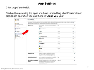 App Settings
Click “Apps” on the left.
Start out by reviewing the apps you have, and editing what Facebook and
friends can see when you use them, in “Apps you use.”

13
Becky Benishek | November 2013

 