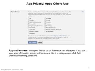 App Privacy: Apps Others Use

Apps others use: What your friends do on Facebook can affect you! If you don’t
want your information shared just because a friend is using an app, click Edit,
uncheck everything, and save.

14
Becky Benishek | November 2013

 