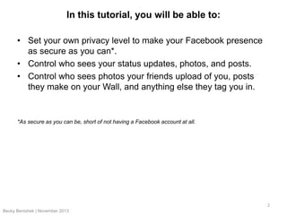 In this tutorial, you will be able to:
• Set your own privacy level to make your Facebook presence
as secure as you can*.
• Control who sees your status updates, photos, and posts.
• Control who sees photos your friends upload of you, posts
they make on your Wall, and anything else they tag you in.

*As secure as you can be, short of not having a Facebook account at all.

2
Becky Benishek | November 2013

 