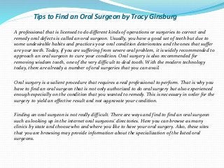Tips to Find an Oral Surgeon by Tracy Ginsburg
A professional that is licensed to do different kinds of operations or surgeries to correct and
remedy oral defects is called an oral surgeon. Usually, you have a good set of teeth but due to
some undesirable habits and practices your oral condition deteriorates and the ones that suffer
are your teeth. Today, if you are suffering from severe oral problem, it is widely recommended to
approach an oral surgeon to cure your condition. Oral surgery is also recommended for
removing wisdom tooth, one of the very difficult to deal tooth. With the modern technology
today, there are already a number of oral surgeries that you can avail.
Oral surgery is a salient procedure that requires a real professional to perform. That is why you
have to find an oral surgeon that is not only authorized to do oral surgery but also experienced
enough especially on the condition that you wanted to remedy. This is necessary in order for the
surgery to yield an effective result and not aggravate your condition.
Finding an oral surgeon is not really difficult. There are ways and find to find an oral surgeon
such as looking up in the internet oral surgeons' directories. Here you can browse as many
clinics by state and choose who and where you like to have your oral surgery. Also, these sites
that you are browsing may provide information about the specialization of the listed oral
surgeons.
 
