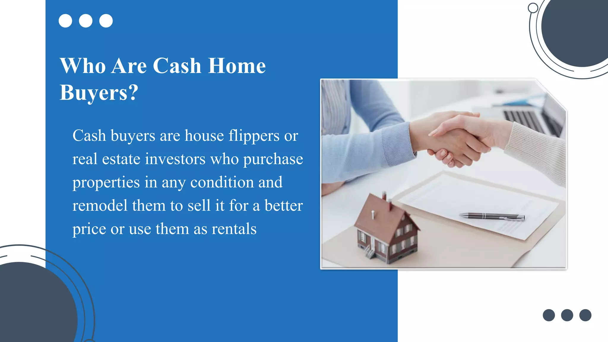Cash buyers are house flippers or
real estate investors who purchase
properties in any condition and
remodel them to sell it for a better
price or use them as rentals
Who Are Cash Home
Buyers?
 