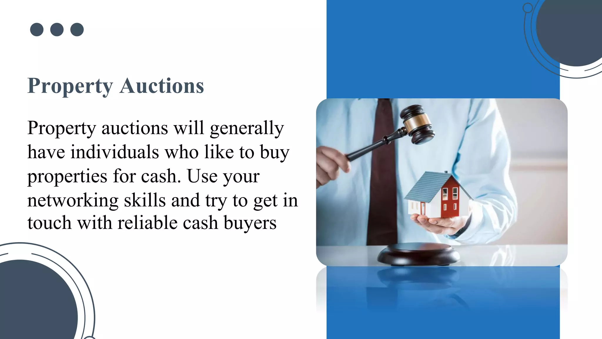 Property auctions will generally
have individuals who like to buy
properties for cash. Use your
networking skills and try to get in
touch with reliable cash buyers
Property Auctions
 