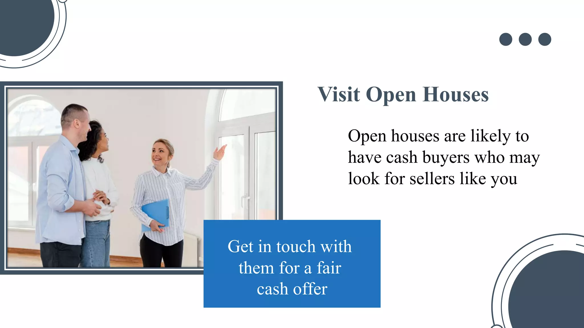 Visit Open Houses
Open houses are likely to
have cash buyers who may
look for sellers like you
Get in touch with
them for a fair
cash offer
 