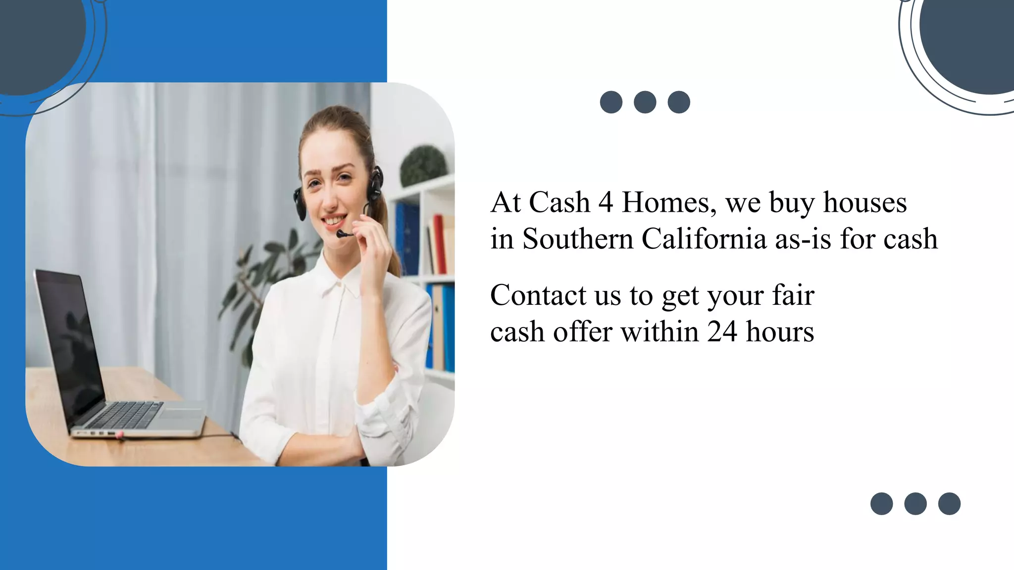 At Cash 4 Homes, we buy houses
in Southern California as-is for cash
Contact us to get your fair
cash offer within 24 hours
 