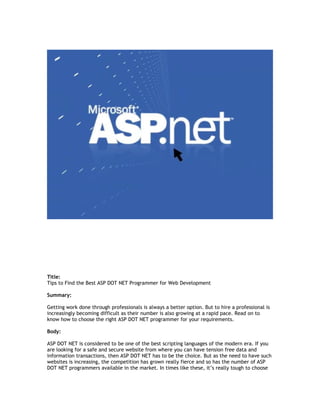Title:
Tips to Find the Best ASP DOT NET Programmer for Web Development

Summary:

Getting work done through professionals is always a better option. But to hire a professional is
increasingly becoming difficult as their number is also growing at a rapid pace. Read on to
know how to choose the right ASP DOT NET programmer for your requirements.

Body:

ASP DOT NET is considered to be one of the best scripting languages of the modern era. If you
are looking for a safe and secure website from where you can have tension free data and
information transactions, then ASP DOT NET has to be the choice. But as the need to have such
websites is increasing, the competition has grown really fierce and so has the number of ASP
DOT NET programmers available in the market. In times like these, it’s really tough to choose
 