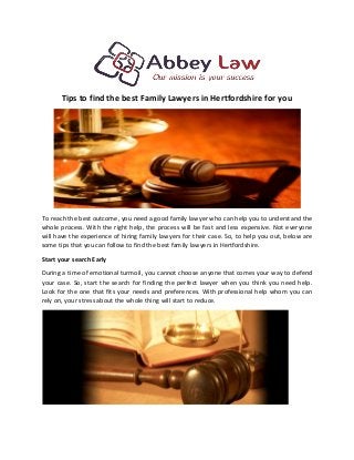 Tips to find the best Family Lawyers in Hertfordshire for you
To reach the best outcome, you need a good family lawyer who can help you to understand the
whole process. With the right help, the process will be fast and less expensive. Not everyone
will have the experience of hiring family lawyers for their case. So, to help you out, below are
some tips that you can follow to find the best family lawyers in Hertfordshire.
Start your search Early
During a time of emotional turmoil, you cannot choose anyone that comes your way to defend
your case. So, start the search for finding the perfect lawyer when you think you need help.
Look for the one that fits your needs and preferences. With professional help whom you can
rely on, your stress about the whole thing will start to reduce.
 