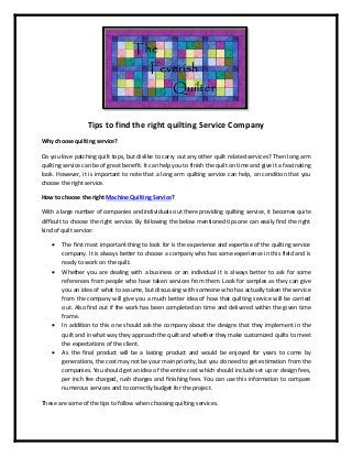 Tips to find the right quilting Service Company
Why choose quilting service?
Do you love patching quilt tops, but dislike to carry out any other quilt related services? Then long arm
quilting service can be of great benefit. It can help you to finish the quilt on time and give it a fascinating
look. However, it is important to note that a long arm quilting service can help, on condition that you
choose the right service.
How to choose the right Machine Quilting Service?
With a large number of companies and individuals out there providing quilting service, it becomes quite
difficult to choose the right service. By following the below mentioned tips one can easily find the right
kind of quilt service:
 The first most important thing to look for is the experience and expertise of the quilting service
company. It is always better to choose a company who has some experience in this field and is
ready to work on the quilt.
 Whether you are dealing with a business or an individual it is always better to ask for some
references from people who have taken services from them. Look for samples as they can give
you an idea of what to assume, but discussing with someone who has actually taken the service
from the company will give you a much better idea of how that quilting service will be carried
out. Also find out if the work has been completed on time and delivered within the given time
frame.
 In addition to this one should ask the company about the designs that they implement in the
quilt and in what way they approach the quilt and whether they make customized quilts to meet
the expectations of the client.
 As the final product will be a lasting product and would be enjoyed for years to come by
generations, the cost may not be your main priority, but you do need to get estimation from the
companies. You should get an idea of the entire cost which should include set up or design fees,
per inch fee charged, rush charges and finishing fees. You can use this information to compare
numerous services and to correctly budget for the project.
These are some of the tips to follow when choosing quilting services.
 