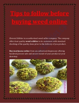 Tips to follow before
buying weed online
Chronic Edibles is an authorized weed seller company. The company
offers best quality weed edibles to its customers with standard
checking of the quality done prior to the delivery of you product.
Buy marijuana online from an authorized dispensary offering
hundred percent safe and secure transit of your product at your
doorstep.
 