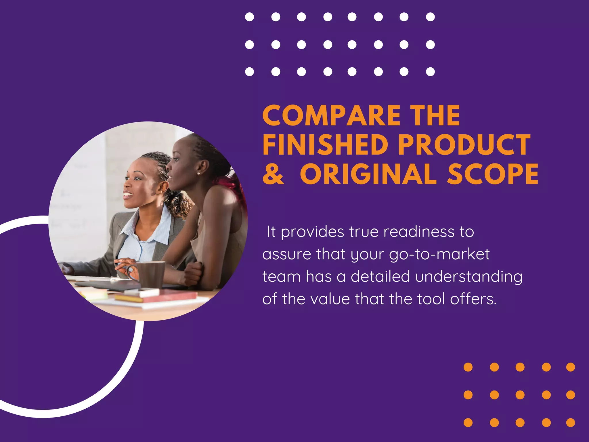 COMPARE THE
FINISHED PRODUCT
& ORIGINAL SCOPE
It provides true readiness to
assure that your go-to-market
team has a detailed understanding
of the value that the tool offers.