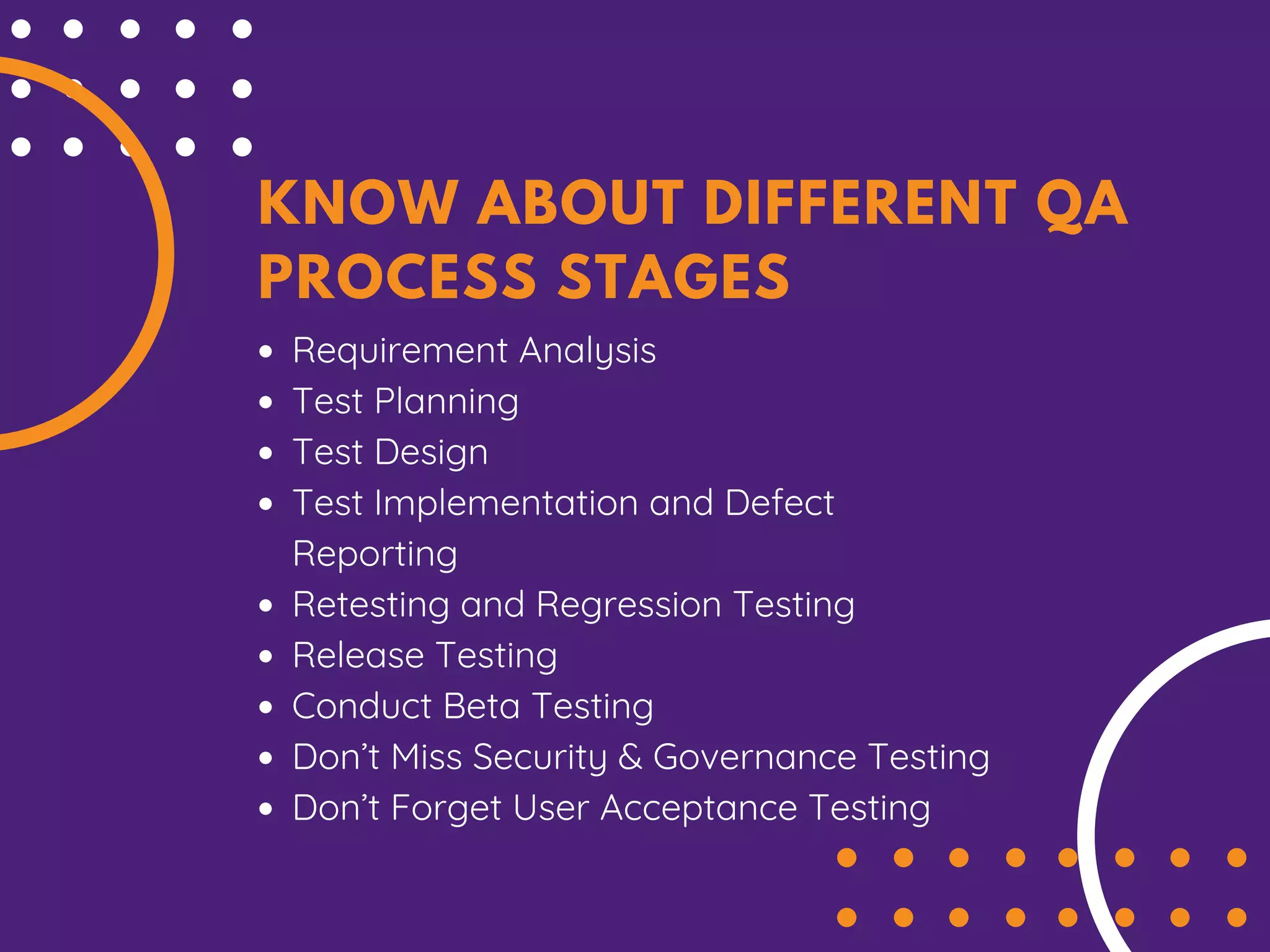 KNOW ABOUT DIFFERENT QA
PROCESS STAGES
Requirement Analysis
Test Planning
Test Design
Test Implementation and Defect
Reporting
Retesting and Regression Testing
Release Testing
Conduct Beta Testing
Don’t Miss Security & Governance Testing
Don’t Forget User Acceptance Testing