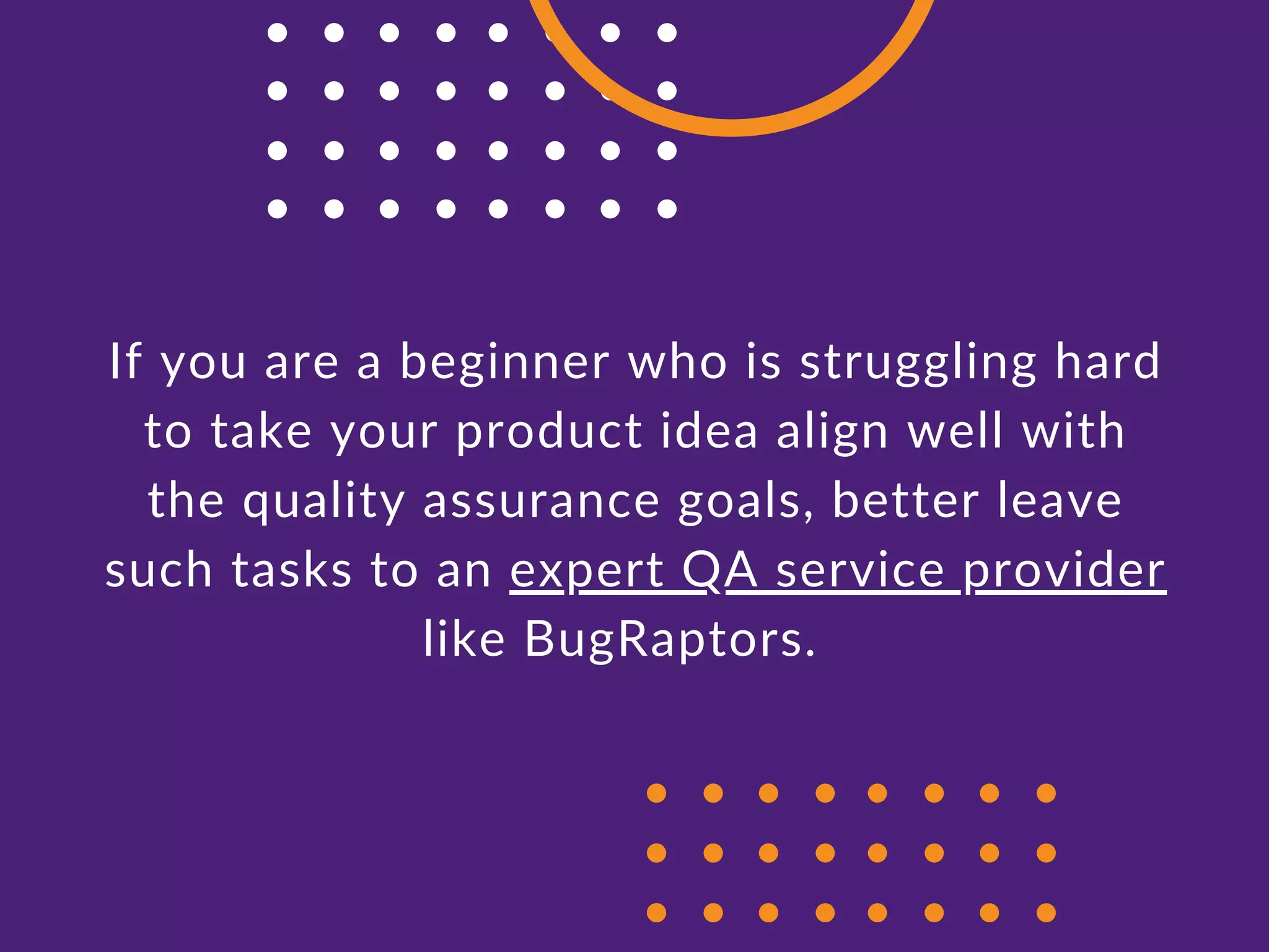 If you are a beginner who is struggling hard
to take your product idea align well with
the quality assurance goals, better leave
such tasks to an expert QA service provider
like BugRaptors.